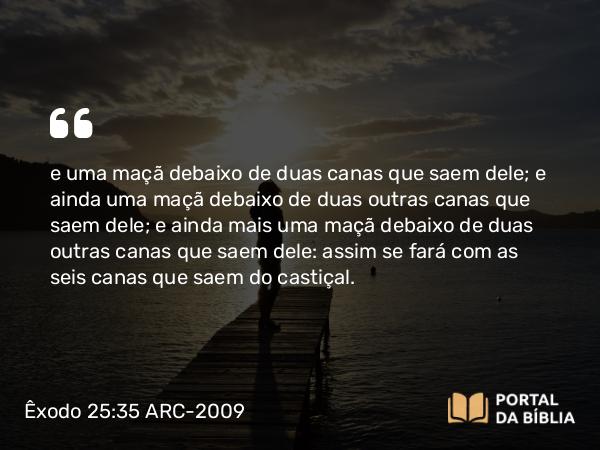 Êxodo 25:35 ARC-2009 - e uma maçã debaixo de duas canas que saem dele; e ainda uma maçã debaixo de duas outras canas que saem dele; e ainda mais uma maçã debaixo de duas outras canas que saem dele: assim se fará com as seis canas que saem do castiçal.