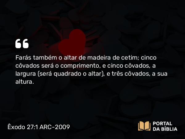 Êxodo 27:1-2 ARC-2009 - Farás também o altar de madeira de cetim; cinco côvados será o comprimento, e cinco côvados, a largura ( será quadrado o altar), e três côvados, a sua altura.