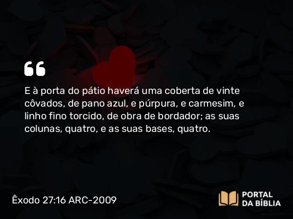 Êxodo 27:16 ARC-2009 - E à porta do pátio haverá uma coberta de vinte côvados, de pano azul, e púrpura, e carmesim, e linho fino torcido, de obra de bordador; as suas colunas, quatro, e as suas bases, quatro.