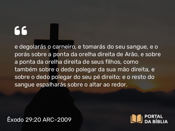 Êxodo 29:20 ARC-2009 - e degolarás o carneiro, e tomarás do seu sangue, e o porás sobre a ponta da orelha direita de Arão, e sobre a ponta da orelha direita de seus filhos, como também sobre o dedo polegar da sua mão direita, e sobre o dedo polegar do seu pé direito; e o resto do sangue espalharás sobre o altar ao redor.