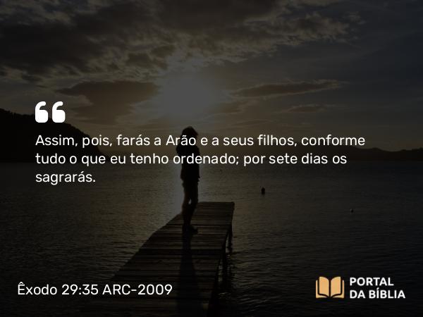 Êxodo 29:35 ARC-2009 - Assim, pois, farás a Arão e a seus filhos, conforme tudo o que eu tenho ordenado; por sete dias os sagrarás.