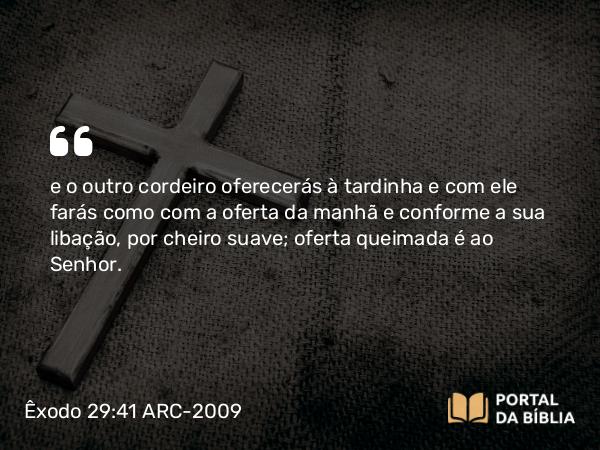 Êxodo 29:41 ARC-2009 - e o outro cordeiro oferecerás à tardinha e com ele farás como com a oferta da manhã e conforme a sua libação, por cheiro suave; oferta queimada é ao Senhor.