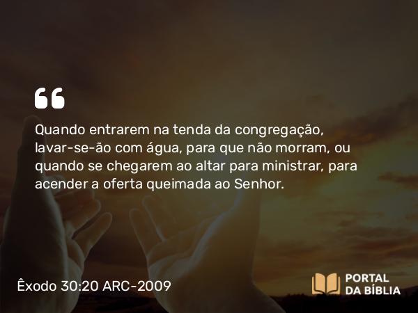 Êxodo 30:20 ARC-2009 - Quando entrarem na tenda da congregação, lavar-se-ão com água, para que não morram, ou quando se chegarem ao altar para ministrar, para acender a oferta queimada ao Senhor.