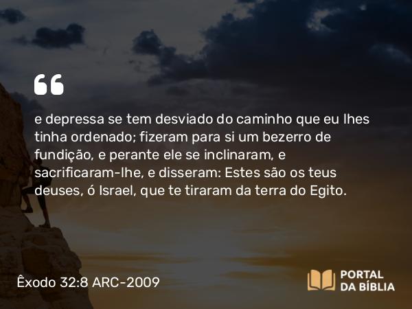 Êxodo 32:8 ARC-2009 - e depressa se tem desviado do caminho que eu lhes tinha ordenado; fizeram para si um bezerro de fundição, e perante ele se inclinaram, e sacrificaram-lhe, e disseram: Estes são os teus deuses, ó Israel, que te tiraram da terra do Egito.