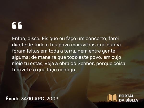 Êxodo 34:10 ARC-2009 - Então, disse: Eis que eu faço um concerto; farei diante de todo o teu povo maravilhas que nunca foram feitas em toda a terra, nem entre gente alguma; de maneira que todo este povo, em cujo meio tu estás, veja a obra do Senhor; porque coisa terrível é o que faço contigo.