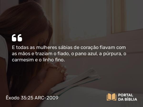 Êxodo 35:25 ARC-2009 - E todas as mulheres sábias de coração fiavam com as mãos e traziam o fiado, o pano azul, a púrpura, o carmesim e o linho fino.