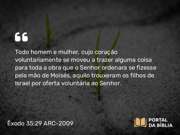 Êxodo 35:29 ARC-2009 - Todo homem e mulher, cujo coração voluntariamente se moveu a trazer alguma coisa para toda a obra que o Senhor ordenara se fizesse pela mão de Moisés, aquilo trouxeram os filhos de Israel por oferta voluntária ao Senhor.