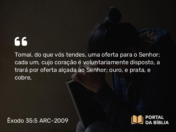 Êxodo 35:5 ARC-2009 - Tomai, do que vós tendes, uma oferta para o Senhor; cada um, cujo coração é voluntariamente disposto, a trará por oferta alçada ao Senhor; ouro, e prata, e cobre,