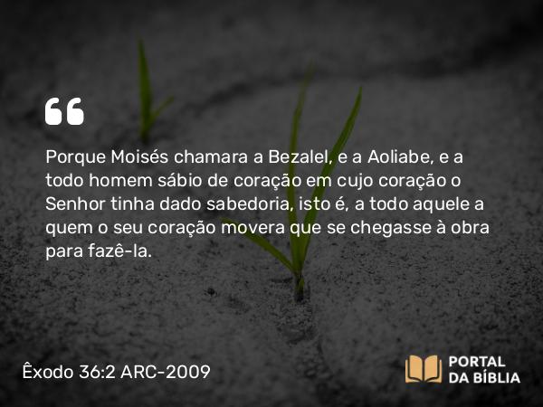 Êxodo 36:2 ARC-2009 - Porque Moisés chamara a Bezalel, e a Aoliabe, e a todo homem sábio de coração em cujo coração o Senhor tinha dado sabedoria, isto é, a todo aquele a quem o seu coração movera que se chegasse à obra para fazê-la.