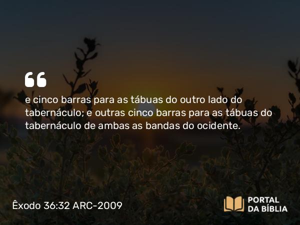 Êxodo 36:32 ARC-2009 - e cinco barras para as tábuas do outro lado do tabernáculo; e outras cinco barras para as tábuas do tabernáculo de ambas as bandas do ocidente.