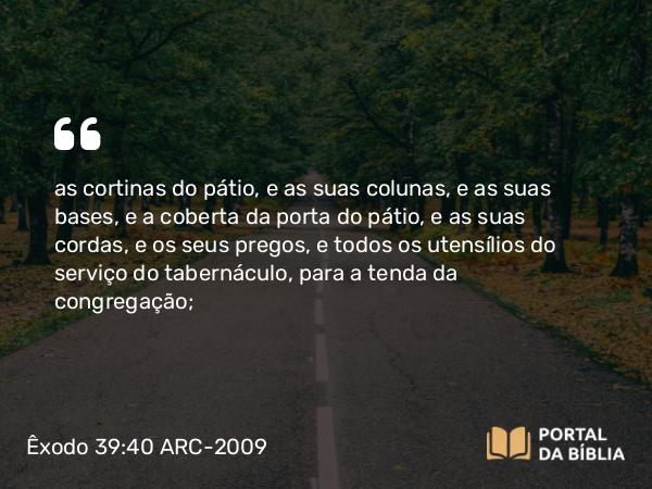 Êxodo 39:40 ARC-2009 - as cortinas do pátio, e as suas colunas, e as suas bases, e a coberta da porta do pátio, e as suas cordas, e os seus pregos, e todos os utensílios do serviço do tabernáculo, para a tenda da congregação;