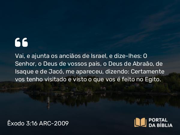 Êxodo 3:16 ARC-2009 - Vai, e ajunta os anciãos de Israel, e dize-lhes: O Senhor, o Deus de vossos pais, o Deus de Abraão, de Isaque e de Jacó, me apareceu, dizendo: Certamente vos tenho visitado e visto o que vos é feito no Egito.