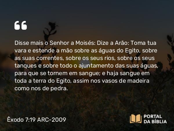 Êxodo 7:19-20 ARC-2009 - Disse mais o Senhor a Moisés: Dize a Arão: Toma tua vara e estende a mão sobre as águas do Egito, sobre as suas correntes, sobre os seus rios, sobre os seus tanques e sobre todo o ajuntamento das suas águas, para que se tornem em sangue; e haja sangue em toda a terra do Egito, assim nos vasos de madeira como nos de pedra.