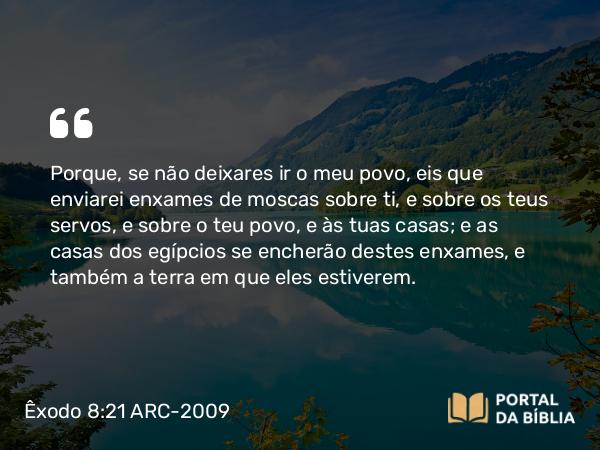 Êxodo 8:21 ARC-2009 - Porque, se não deixares ir o meu povo, eis que enviarei enxames de moscas sobre ti, e sobre os teus servos, e sobre o teu povo, e às tuas casas; e as casas dos egípcios se encherão destes enxames, e também a terra em que eles estiverem.