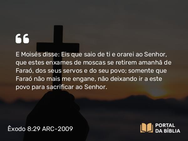 Êxodo 8:29 ARC-2009 - E Moisés disse: Eis que saio de ti e orarei ao Senhor, que estes enxames de moscas se retirem amanhã de Faraó, dos seus servos e do seu povo; somente que Faraó não mais me engane, não deixando ir a este povo para sacrificar ao Senhor.