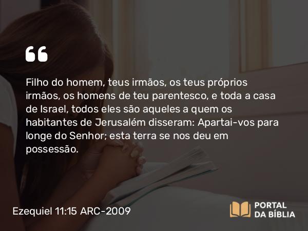 Ezequiel 11:15 ARC-2009 - Filho do homem, teus irmãos, os teus próprios irmãos, os homens de teu parentesco, e toda a casa de Israel, todos eles são aqueles a quem os habitantes de Jerusalém disseram: Apartai-vos para longe do Senhor; esta terra se nos deu em possessão.