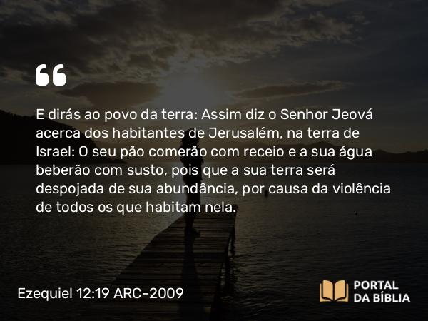 Ezequiel 12:19 ARC-2009 - E dirás ao povo da terra: Assim diz o Senhor Jeová acerca dos habitantes de Jerusalém, na terra de Israel: O seu pão comerão com receio e a sua água beberão com susto, pois que a sua terra será despojada de sua abundância, por causa da violência de todos os que habitam nela.