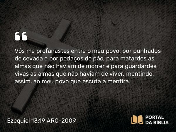 Ezequiel 13:19 ARC-2009 - Vós me profanastes entre o meu povo, por punhados de cevada e por pedaços de pão, para matardes as almas que não haviam de morrer e para guardardes vivas as almas que não haviam de viver, mentindo, assim, ao meu povo que escuta a mentira.