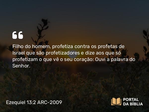 Ezequiel 13:2 ARC-2009 - Filho do homem, profetiza contra os profetas de Israel que são profetizadores e dize aos que só profetizam o que vê o seu coração: Ouvi a palavra do Senhor.