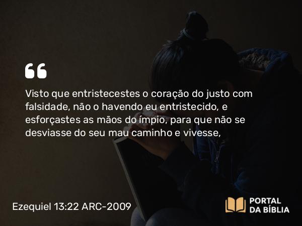 Ezequiel 13:22 ARC-2009 - Visto que entristecestes o coração do justo com falsidade, não o havendo eu entristecido, e esforçastes as mãos do ímpio, para que não se desviasse do seu mau caminho e vivesse,