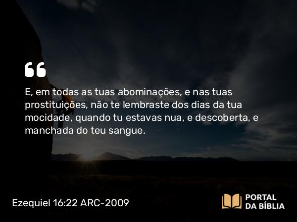 Ezequiel 16:22 ARC-2009 - E, em todas as tuas abominações, e nas tuas prostituições, não te lembraste dos dias da tua mocidade, quando tu estavas nua, e descoberta, e manchada do teu sangue.