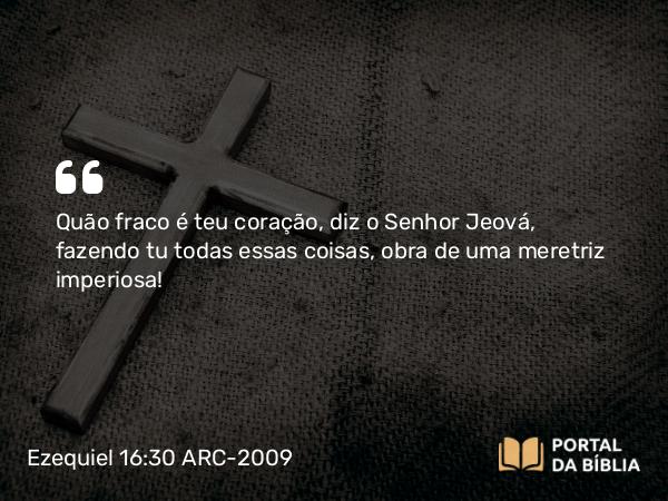 Ezequiel 16:30 ARC-2009 - Quão fraco é teu coração, diz o Senhor Jeová, fazendo tu todas essas coisas, obra de uma meretriz imperiosa!