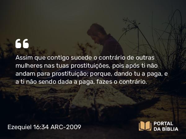 Ezequiel 16:34 ARC-2009 - Assim que contigo sucede o contrário de outras mulheres nas tuas prostituições, pois após ti não andam para prostituição; porque, dando tu a paga, e a ti não sendo dada a paga, fazes o contrário.