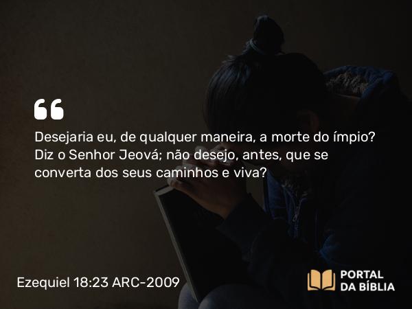 Ezequiel 18:23 ARC-2009 - Desejaria eu, de qualquer maneira, a morte do ímpio? Diz o Senhor Jeová; não desejo, antes, que se converta dos seus caminhos e viva?