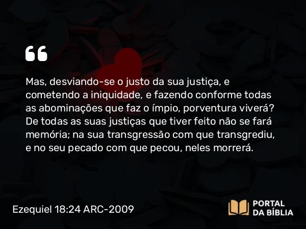 Ezequiel 18:24 ARC-2009 - Mas, desviando-se o justo da sua justiça, e cometendo a iniquidade, e fazendo conforme todas as abominações que faz o ímpio, porventura viverá? De todas as suas justiças que tiver feito não se fará memória; na sua transgressão com que transgrediu, e no seu pecado com que pecou, neles morrerá.