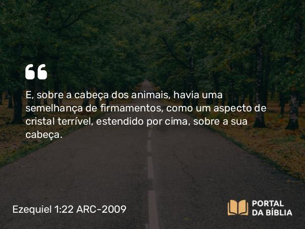 Ezequiel 1:22 ARC-2009 - E, sobre a cabeça dos animais, havia uma semelhança de firmamentos, como um aspecto de cristal terrível, estendido por cima, sobre a sua cabeça.