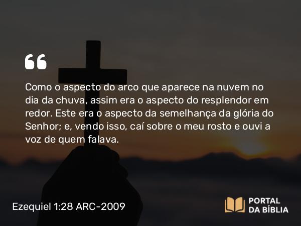 Ezequiel 1:28 ARC-2009 - Como o aspecto do arco que aparece na nuvem no dia da chuva, assim era o aspecto do resplendor em redor. Este era o aspecto da semelhança da glória do Senhor; e, vendo isso, caí sobre o meu rosto e ouvi a voz de quem falava.