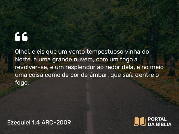 Ezequiel 1:4 ARC-2009 - Olhei, e eis que um vento tempestuoso vinha do Norte, e uma grande nuvem, com um fogo a revolver-se, e um resplendor ao redor dela, e no meio uma coisa como de cor de âmbar, que saía dentre o fogo.