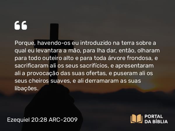 Ezequiel 20:28 ARC-2009 - Porque, havendo-os eu introduzido na terra sobre a qual eu levantara a mão, para lha dar, então, olharam para todo outeiro alto e para toda árvore frondosa, e sacrificaram ali os seus sacrifícios, e apresentaram ali a provocação das suas ofertas, e puseram ali os seus cheiros suaves, e ali derramaram as suas libações.