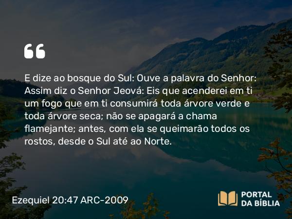 Ezequiel 20:47 ARC-2009 - E dize ao bosque do Sul: Ouve a palavra do Senhor: Assim diz o Senhor Jeová: Eis que acenderei em ti um fogo que em ti consumirá toda árvore verde e toda árvore seca; não se apagará a chama flamejante; antes, com ela se queimarão todos os rostos, desde o Sul até ao Norte.