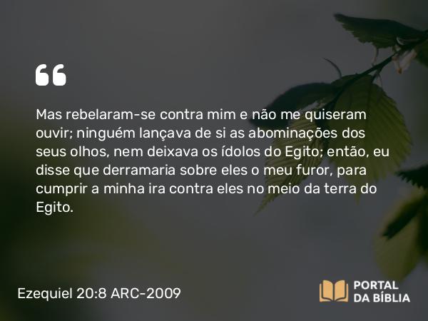 Ezequiel 20:8 ARC-2009 - Mas rebelaram-se contra mim e não me quiseram ouvir; ninguém lançava de si as abominações dos seus olhos, nem deixava os ídolos do Egito; então, eu disse que derramaria sobre eles o meu furor, para cumprir a minha ira contra eles no meio da terra do Egito.