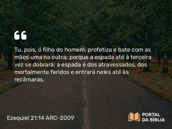 Ezequiel 21:14 ARC-2009 - Tu, pois, ó filho do homem, profetiza e bate com as mãos uma na outra; porque a espada até à terceira vez se dobrará; a espada é dos atravessados, dos mortalmente feridos e entrará neles até às recâmaras.