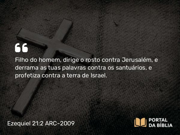 Ezequiel 21:2 ARC-2009 - Filho do homem, dirige o rosto contra Jerusalém, e derrama as tuas palavras contra os santuários, e profetiza contra a terra de Israel.