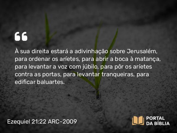 Ezequiel 21:22 ARC-2009 - À sua direita estará a adivinhação sobre Jerusalém, para ordenar os aríetes, para abrir a boca à matança, para levantar a voz com júbilo, para pôr os aríetes contra as portas, para levantar tranqueiras, para edificar baluartes.