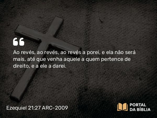 Ezequiel 21:27 ARC-2009 - Ao revés, ao revés, ao revés a porei, e ela não será mais, até que venha aquele a quem pertence de direito, e a ele a darei.