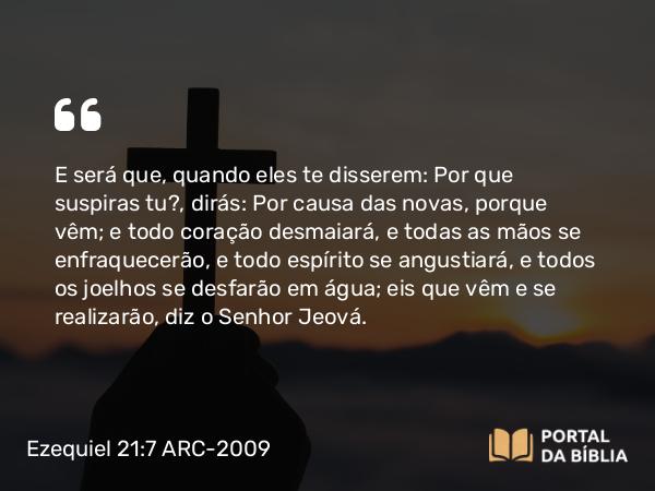 Ezequiel 21:7 ARC-2009 - E será que, quando eles te disserem: Por que suspiras tu?, dirás: Por causa das novas, porque vêm; e todo coração desmaiará, e todas as mãos se enfraquecerão, e todo espírito se angustiará, e todos os joelhos se desfarão em água; eis que vêm e se realizarão, diz o Senhor Jeová.