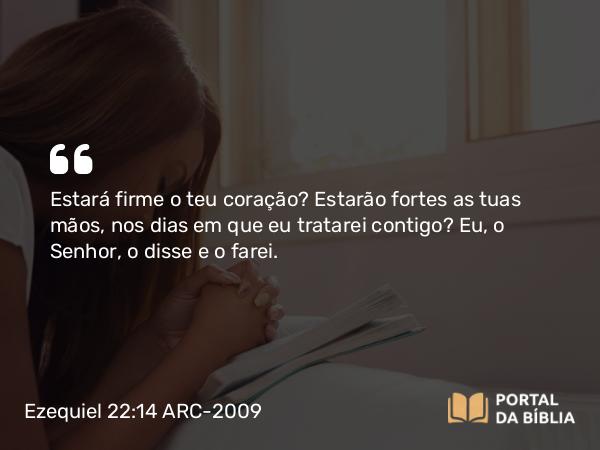 Ezequiel 22:14 ARC-2009 - Estará firme o teu coração? Estarão fortes as tuas mãos, nos dias em que eu tratarei contigo? Eu, o Senhor, o disse e o farei.