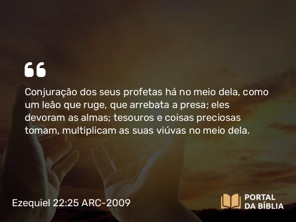 Ezequiel 22:25 ARC-2009 - Conjuração dos seus profetas há no meio dela, como um leão que ruge, que arrebata a presa; eles devoram as almas; tesouros e coisas preciosas tomam, multiplicam as suas viúvas no meio dela.