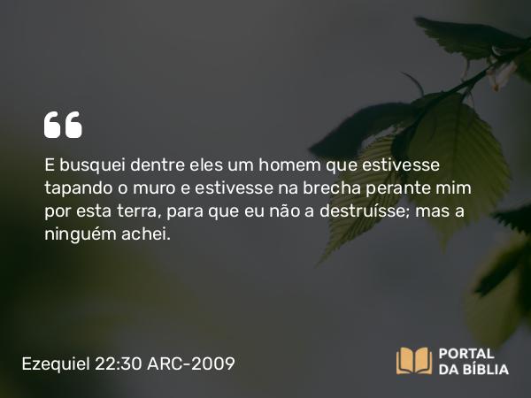 Ezequiel 22:30 ARC-2009 - E busquei dentre eles um homem que estivesse tapando o muro e estivesse na brecha perante mim por esta terra, para que eu não a destruísse; mas a ninguém achei.