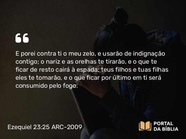 Ezequiel 23:25 ARC-2009 - E porei contra ti o meu zelo, e usarão de indignação contigo; o nariz e as orelhas te tirarão, e o que te ficar de resto cairá à espada; teus filhos e tuas filhas eles te tomarão, e o que ficar por último em ti será consumido pelo fogo.