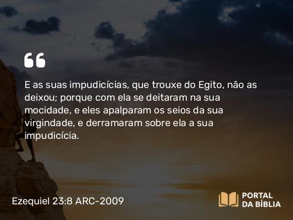 Ezequiel 23:8 ARC-2009 - E as suas impudicícias, que trouxe do Egito, não as deixou; porque com ela se deitaram na sua mocidade, e eles apalparam os seios da sua virgindade, e derramaram sobre ela a sua impudicícia.