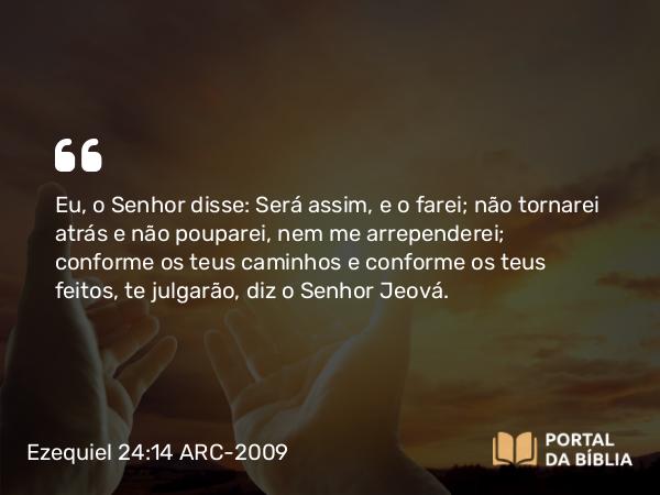 Ezequiel 24:14 ARC-2009 - Eu, o Senhor disse: Será assim, e o farei; não tornarei atrás e não pouparei, nem me arrependerei; conforme os teus caminhos e conforme os teus feitos, te julgarão, diz o Senhor Jeová.