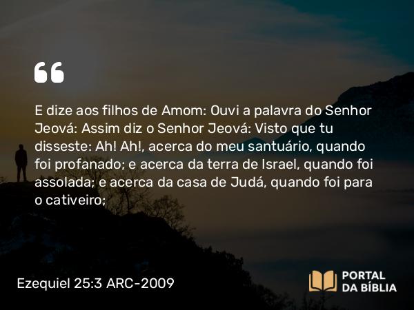 Ezequiel 25:3 ARC-2009 - E dize aos filhos de Amom: Ouvi a palavra do Senhor Jeová: Assim diz o Senhor Jeová: Visto que tu disseste: Ah! Ah!, acerca do meu santuário, quando foi profanado; e acerca da terra de Israel, quando foi assolada; e acerca da casa de Judá, quando foi para o cativeiro;