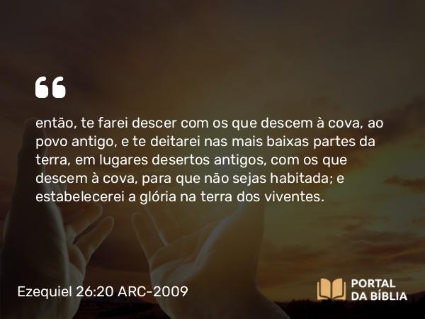 Ezequiel 26:20 ARC-2009 - então, te farei descer com os que descem à cova, ao povo antigo, e te deitarei nas mais baixas partes da terra, em lugares desertos antigos, com os que descem à cova, para que não sejas habitada; e estabelecerei a glória na terra dos viventes.