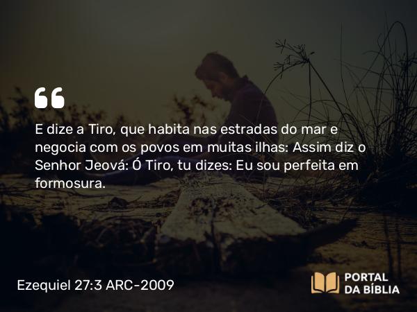 Ezequiel 27:3 ARC-2009 - E dize a Tiro, que habita nas estradas do mar e negocia com os povos em muitas ilhas: Assim diz o Senhor Jeová: Ó Tiro, tu dizes: Eu sou perfeita em formosura.