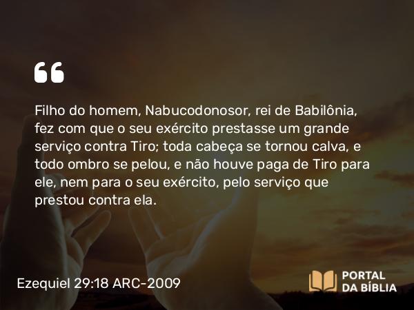 Ezequiel 29:18 ARC-2009 - Filho do homem, Nabucodonosor, rei de Babilônia, fez com que o seu exército prestasse um grande serviço contra Tiro; toda cabeça se tornou calva, e todo ombro se pelou, e não houve paga de Tiro para ele, nem para o seu exército, pelo serviço que prestou contra ela.